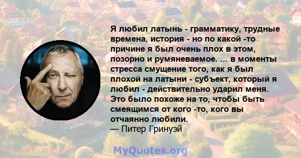 Я любил латынь - грамматику, трудные времена, история - но по какой -то причине я был очень плох в этом, позорно и румяневаемое. ... в моменты стресса смущение того, как я был плохой на латыни - субъект, который я любил 