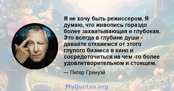 Я не хочу быть режиссером. Я думаю, что живопись гораздо более захватывающая и глубокая. Это всегда в глубине души - давайте откажемся от этого глупого бизнеса в кино и сосредоточиться на чем -то более