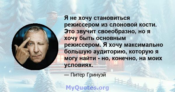 Я не хочу становиться режиссером из слоновой кости. Это звучит своеобразно, но я хочу быть основным режиссером. Я хочу максимально большую аудиторию, которую я могу найти - но, конечно, на моих условиях.