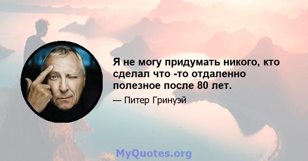 Я не могу придумать никого, кто сделал что -то отдаленно полезное после 80 лет.