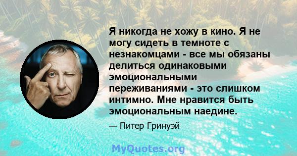 Я никогда не хожу в кино. Я не могу сидеть в темноте с незнакомцами - все мы обязаны делиться одинаковыми эмоциональными переживаниями - это слишком интимно. Мне нравится быть эмоциональным наедине.