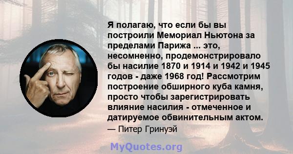 Я полагаю, что если бы вы построили Мемориал Ньютона за пределами Парижа ... это, несомненно, продемонстрировало бы насилие 1870 и 1914 и 1942 и 1945 годов - даже 1968 год! Рассмотрим построение обширного куба камня,