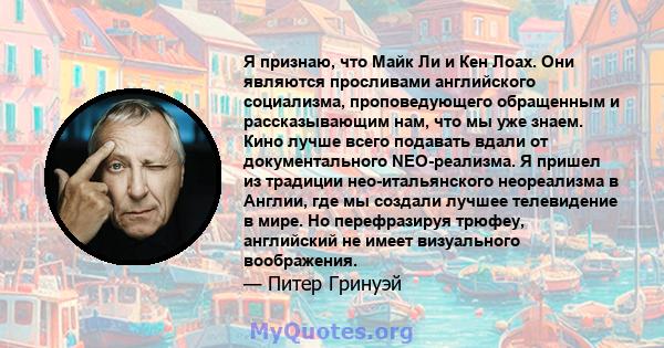 Я признаю, что Майк Ли и Кен Лоах. Они являются просливами английского социализма, проповедующего обращенным и рассказывающим нам, что мы уже знаем. Кино лучше всего подавать вдали от документального NEO-реализма. Я