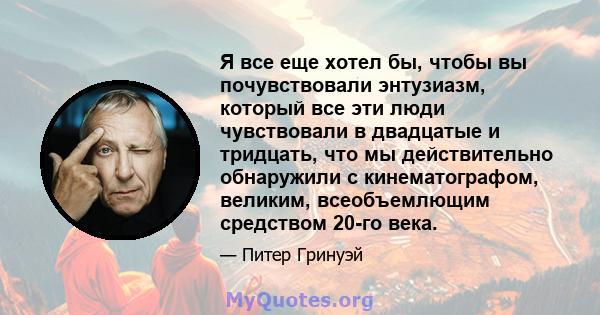 Я все еще хотел бы, чтобы вы почувствовали энтузиазм, который все эти люди чувствовали в двадцатые и тридцать, что мы действительно обнаружили с кинематографом, великим, всеобъемлющим средством 20-го века.