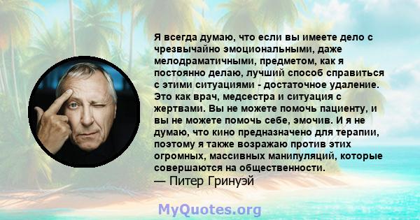 Я всегда думаю, что если вы имеете дело с чрезвычайно эмоциональными, даже мелодраматичными, предметом, как я постоянно делаю, лучший способ справиться с этими ситуациями - достаточное удаление. Это как врач, медсестра