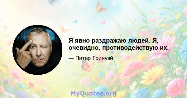 Я явно раздражаю людей. Я, очевидно, противодействую их.