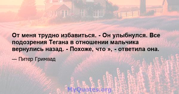 От меня трудно избавиться. - Он улыбнулся. Все подозрения Тегана в отношении мальчика вернулись назад. - Похоже, что », - ответила она.