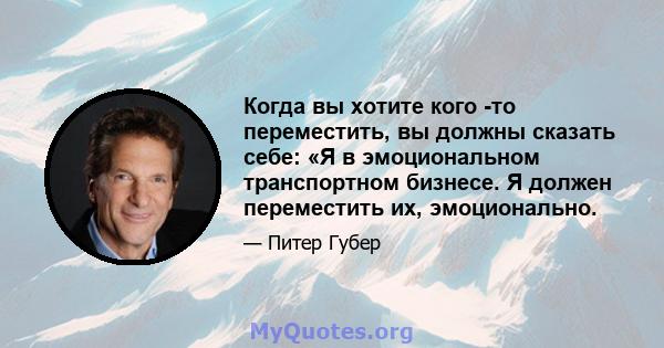 Когда вы хотите кого -то переместить, вы должны сказать себе: «Я в эмоциональном транспортном бизнесе. Я должен переместить их, эмоционально.