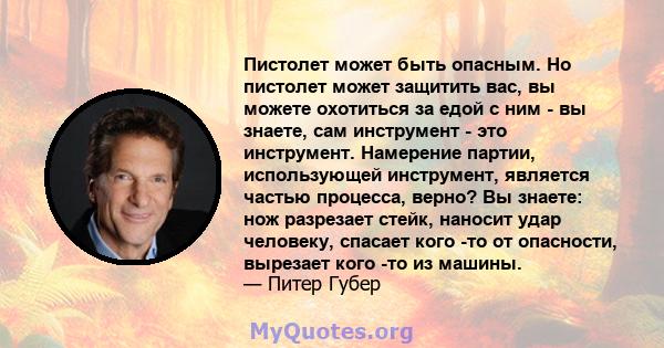 Пистолет может быть опасным. Но пистолет может защитить вас, вы можете охотиться за едой с ним - вы знаете, сам инструмент - это инструмент. Намерение партии, использующей инструмент, является частью процесса, верно? Вы 