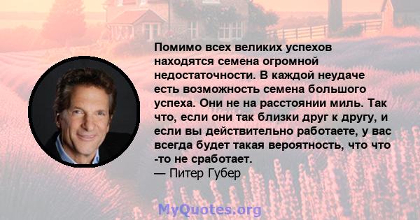 Помимо всех великих успехов находятся семена огромной недостаточности. В каждой неудаче есть возможность семена большого успеха. Они не на расстоянии миль. Так что, если они так близки друг к другу, и если вы