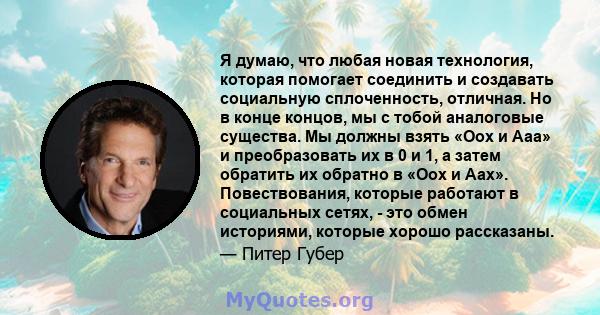 Я думаю, что любая новая технология, которая помогает соединить и создавать социальную сплоченность, отличная. Но в конце концов, мы с тобой аналоговые существа. Мы должны взять «Оох и Ааа» и преобразовать их в 0 и 1, а 