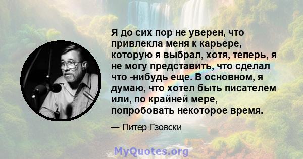 Я до сих пор не уверен, что привлекла меня к карьере, которую я выбрал, хотя, теперь, я не могу представить, что сделал что -нибудь еще. В основном, я думаю, что хотел быть писателем или, по крайней мере, попробовать