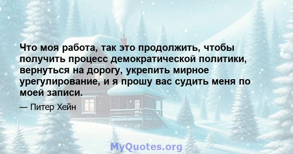 Что моя работа, так это продолжить, чтобы получить процесс демократической политики, вернуться на дорогу, укрепить мирное урегулирование, и я прошу вас судить меня по моей записи.