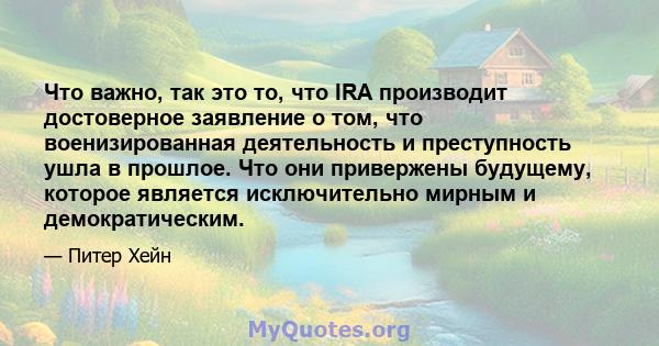 Что важно, так это то, что IRA производит достоверное заявление о том, что военизированная деятельность и преступность ушла в прошлое. Что они привержены будущему, которое является исключительно мирным и демократическим.