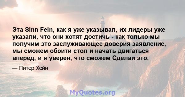 Эта Sinn Fein, как я уже указывал, их лидеры уже указали, что они хотят достичь - как только мы получим это заслуживающее доверия заявление, мы сможем обойти стол и начать двигаться вперед, и я уверен, что сможем Сделай 