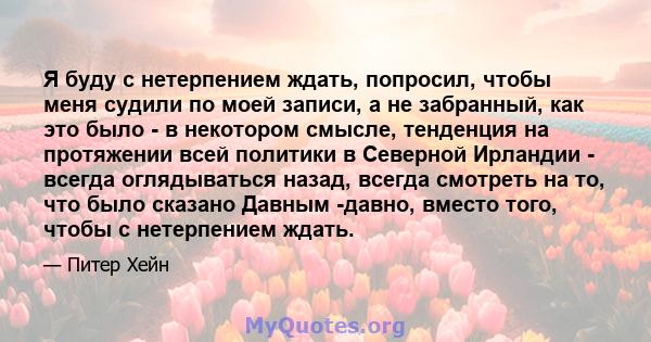 Я буду с нетерпением ждать, попросил, чтобы меня судили по моей записи, а не забранный, как это было - в некотором смысле, тенденция на протяжении всей политики в Северной Ирландии - всегда оглядываться назад, всегда