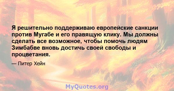 Я решительно поддерживаю европейские санкции против Мугабе и его правящую клику. Мы должны сделать все возможное, чтобы помочь людям Зимбабве вновь достичь своей свободы и процветания.