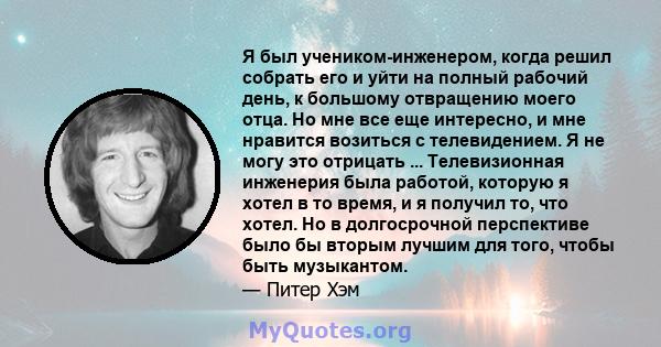 Я был учеником-инженером, когда решил собрать его и уйти на полный рабочий день, к большому отвращению моего отца. Но мне все еще интересно, и мне нравится возиться с телевидением. Я не могу это отрицать ...