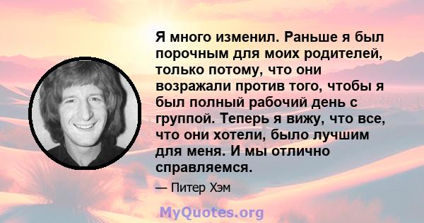 Я много изменил. Раньше я был порочным для моих родителей, только потому, что они возражали против того, чтобы я был полный рабочий день с группой. Теперь я вижу, что все, что они хотели, было лучшим для меня. И мы