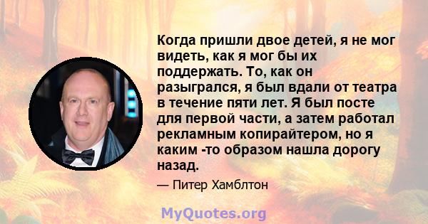 Когда пришли двое детей, я не мог видеть, как я мог бы их поддержать. То, как он разыгрался, я был вдали от театра в течение пяти лет. Я был посте для первой части, а затем работал рекламным копирайтером, но я каким -то 