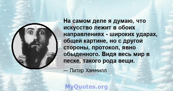 На самом деле я думаю, что искусство лежит в обоих направлениях - широких ударах, общей картине, но с другой стороны, протокол, явно обыденного. Видя весь мир в песке, такого рода вещи.