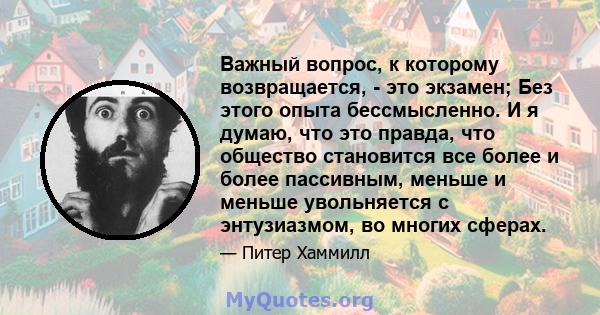 Важный вопрос, к которому возвращается, - это экзамен; Без этого опыта бессмысленно. И я думаю, что это правда, что общество становится все более и более пассивным, меньше и меньше увольняется с энтузиазмом, во многих