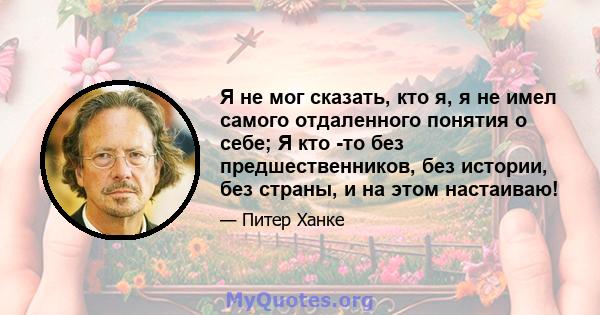 Я не мог сказать, кто я, я не имел самого отдаленного понятия о себе; Я кто -то без предшественников, без истории, без страны, и на этом настаиваю!