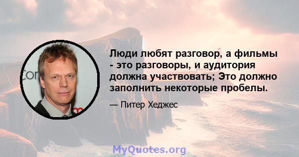 Люди любят разговор, а фильмы - это разговоры, и аудитория должна участвовать; Это должно заполнить некоторые пробелы.