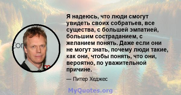 Я надеюсь, что люди смогут увидеть своих собратьев, все существа, с большей эмпатией, большим состраданием, с желанием понять. Даже если они не могут знать, почему люди такие, как они, чтобы понять, что они, вероятно,