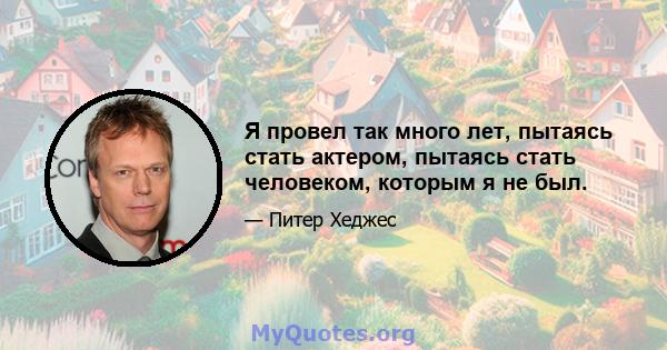 Я провел так много лет, пытаясь стать актером, пытаясь стать человеком, которым я не был.