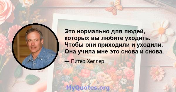 Это нормально для людей, которых вы любите уходить. Чтобы они приходили и уходили. Она учила мне это снова и снова.