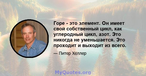 Горе - это элемент. Он имеет свой собственный цикл, как углеродный цикл, азот. Это никогда не уменьшается. Это проходит и выходит из всего.