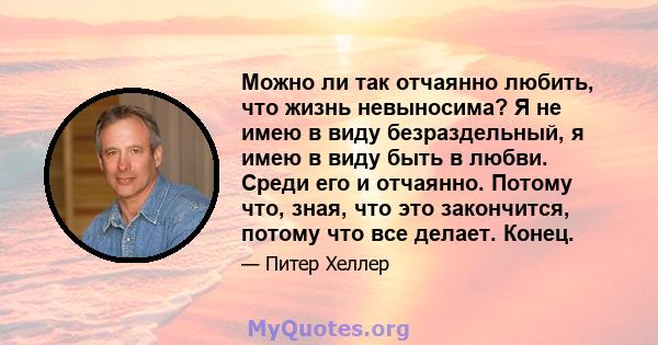 Можно ли так отчаянно любить, что жизнь невыносима? Я не имею в виду безраздельный, я имею в виду быть в любви. Среди его и отчаянно. Потому что, зная, что это закончится, потому что все делает. Конец.