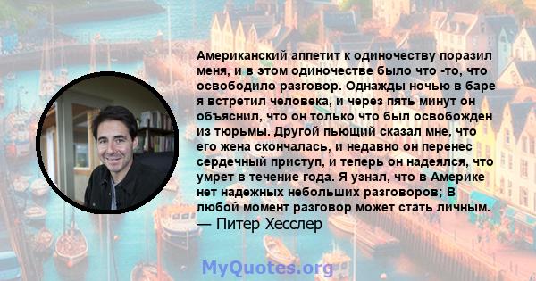 Американский аппетит к одиночеству поразил меня, и в этом одиночестве было что -то, что освободило разговор. Однажды ночью в баре я встретил человека, и через пять минут он объяснил, что он только что был освобожден из