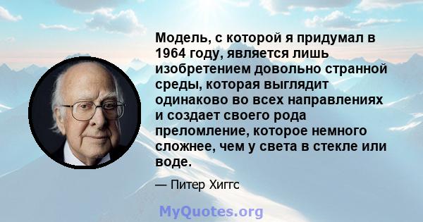 Модель, с которой я придумал в 1964 году, является лишь изобретением довольно странной среды, которая выглядит одинаково во всех направлениях и создает своего рода преломление, которое немного сложнее, чем у света в