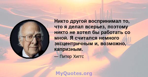 Никто другой воспринимал то, что я делал всерьез, поэтому никто не хотел бы работать со мной. Я считался немного эксцентричным и, возможно, капризным.