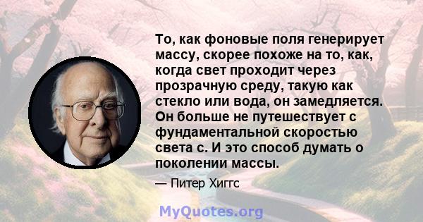 То, как фоновые поля генерирует массу, скорее похоже на то, как, когда свет проходит через прозрачную среду, такую ​​как стекло или вода, он замедляется. Он больше не путешествует с фундаментальной скоростью света c. И