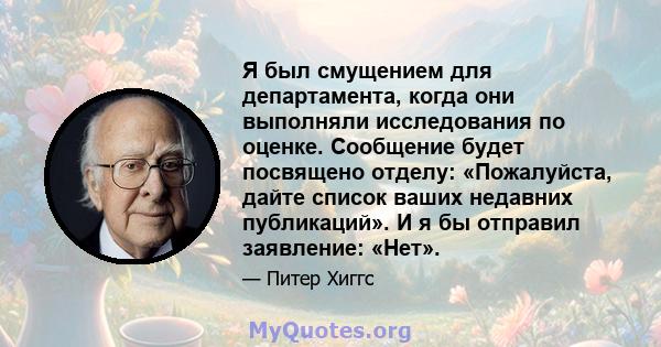 Я был смущением для департамента, когда они выполняли исследования по оценке. Сообщение будет посвящено отделу: «Пожалуйста, дайте список ваших недавних публикаций». И я бы отправил заявление: «Нет».