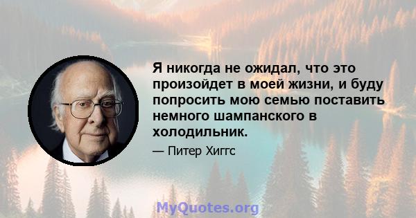 Я никогда не ожидал, что это произойдет в моей жизни, и буду попросить мою семью поставить немного шампанского в холодильник.