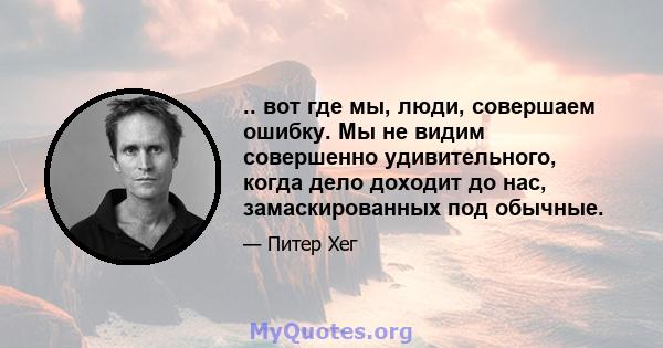 .. вот где мы, люди, совершаем ошибку. Мы не видим совершенно удивительного, когда дело доходит до нас, замаскированных под обычные.