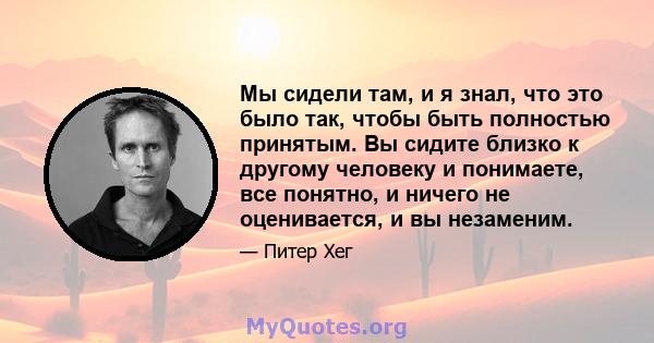 Мы сидели там, и я знал, что это было так, чтобы быть полностью принятым. Вы сидите близко к другому человеку и понимаете, все понятно, и ничего не оценивается, и вы незаменим.