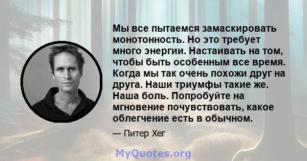 Мы все пытаемся замаскировать монотонность. Но это требует много энергии. Настаивать на том, чтобы быть особенным все время. Когда мы так очень похожи друг на друга. Наши триумфы такие же. Наша боль. Попробуйте на