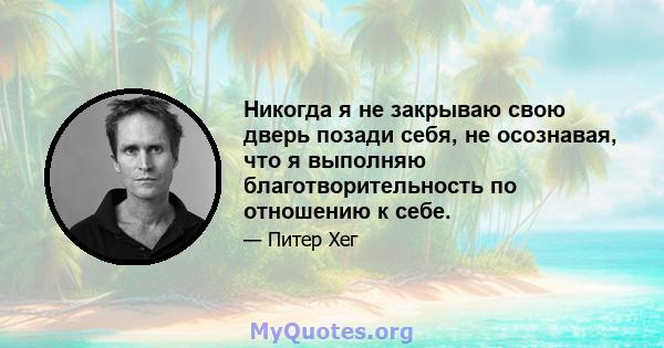 Никогда я не закрываю свою дверь позади себя, не осознавая, что я выполняю благотворительность по отношению к себе.