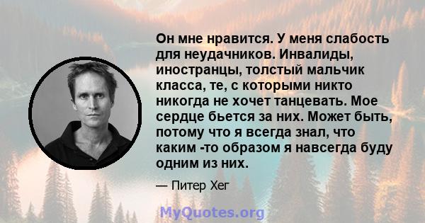 Он мне нравится. У меня слабость для неудачников. Инвалиды, иностранцы, толстый мальчик класса, те, с которыми никто никогда не хочет танцевать. Мое сердце бьется за них. Может быть, потому что я всегда знал, что каким