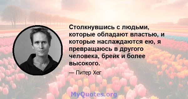 Столкнувшись с людьми, которые обладают властью, и которые наслаждаются ею, я превращаюсь в другого человека, брейк и более высокого.