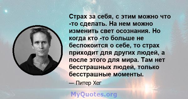 Страх за себя, с этим можно что -то сделать. На нем можно изменить свет осознания. Но когда кто -то больше не беспокоится о себе, то страх приходит для других людей, а после этого для мира. Там нет бесстрашных людей,