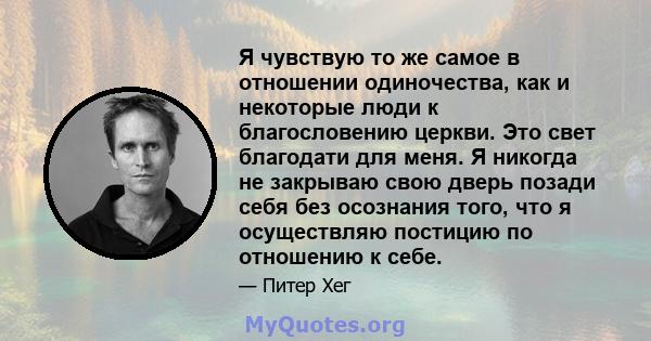 Я чувствую то же самое в отношении одиночества, как и некоторые люди к благословению церкви. Это свет благодати для меня. Я никогда не закрываю свою дверь позади себя без осознания того, что я осуществляю постицию по