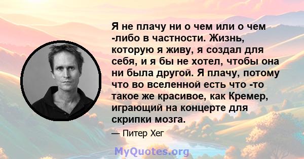 Я не плачу ни о чем или о чем -либо в частности. Жизнь, которую я живу, я создал для себя, и я бы не хотел, чтобы она ни была другой. Я плачу, потому что во вселенной есть что -то такое же красивое, как Кремер, играющий 