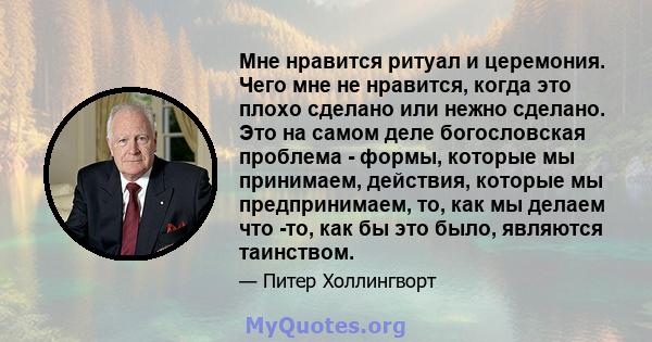 Мне нравится ритуал и церемония. Чего мне не нравится, когда это плохо сделано или нежно сделано. Это на самом деле богословская проблема - формы, которые мы принимаем, действия, которые мы предпринимаем, то, как мы