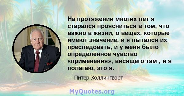 На протяжении многих лет я старался проясниться в том, что важно в жизни, о вещах, которые имеют значение, и я пытался их преследовать, и у меня было определенное чувство «применения», висящего там , и я полагаю, это я.